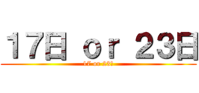 １７日 ｏｒ ２３日 (17 or 23日)