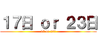 １７日 ｏｒ ２３日 (17 or 23日)