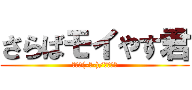さらばモイやす君 (ﾅﾑｰ(-ﾉ-)/Ωﾁｰﾝ)