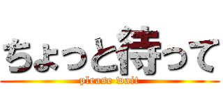 ちょっと待って (please wait)