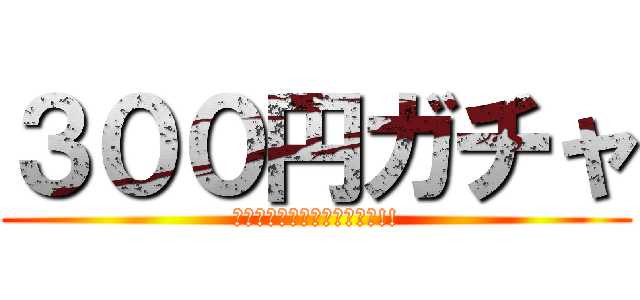 ３００円ガチャ (回せと強いられているんだっ!!)