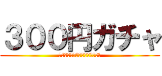 ３００円ガチャ (回せと強いられているんだっ!!)