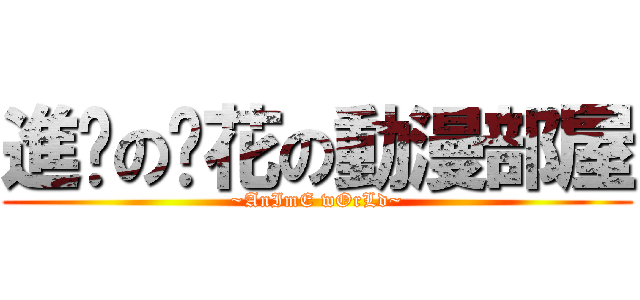 進擊の淚花の動漫部屋 (~AnImE wOrLd~)