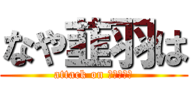 なや韮羽は (attack on なや韮羽は)