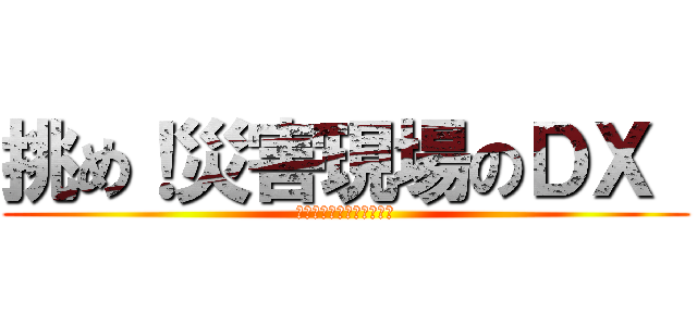 挑め！災害現場のＤＸ  (～未来の命を守るために～)