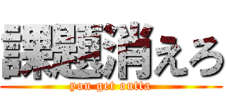 課題消えろ (you get outta)