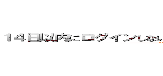 １４日以内にログインしないとアカウントが削除されます。 (attack on ti)