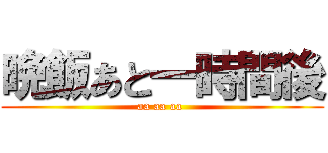 晩飯あと一時間後 (aa aa aa )