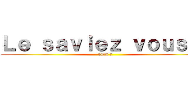 Ｌｅ ｓａｖｉｅｚ ｖｏｕｓ ？ (vous ?)