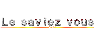 Ｌｅ ｓａｖｉｅｚ ｖｏｕｓ ？ (vous ?)