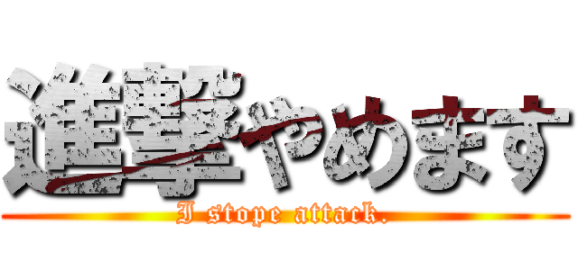 進撃やめます (I stope attack.)