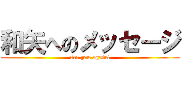 和矢へのメッセージ (see you again!)