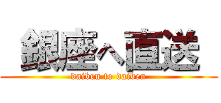  銀座へ直送  (daiben to daiben)