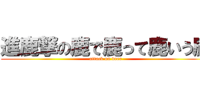 進鹿撃の鹿で鹿って鹿いう鹿 (attack on deer)