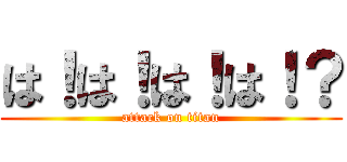 は！は！は！は！？ (attack on titan)