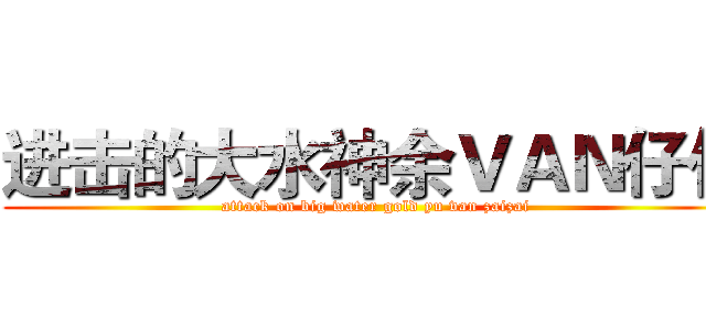 进击的大水神余ＶＡＮ仔仔 (attack on big water gold yu van zaizai)