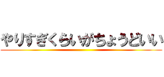 やりすぎくらいがちょうどいい ()