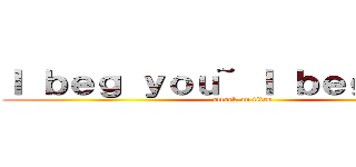 Ｉ ｂｅｇ ｙｏｕ~ Ｉ ｂｅｇ ｙｏｕ~ (attack on titan)
