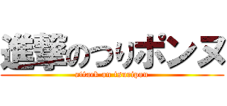 進撃のつりポンヌ (attack on tsuripon)
