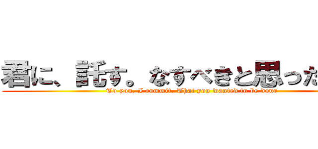 君に、託す。なすべきと思ったことを (To you, I commit. That you wanted to be done)