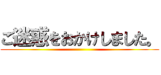 ご迷惑をおかけしました。 ()