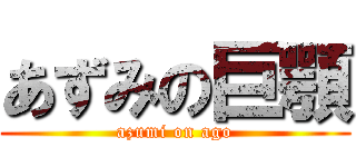 あずみの巨顎 (azumi on ago)