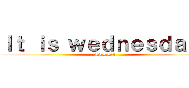 Ｉｔ ｉｓ ｗｅｄｎｅｓｄａｙ  (My dudes)