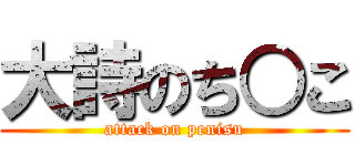 大詩のち○こ (attack on penisu)