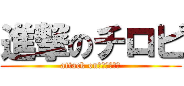 進撃のチロピ (attack on　ｃｈｉｒо)