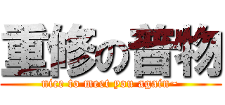 重修の普物 (nice to meet you again~)