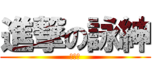 進撃の詠紳 (嘻嘻～)