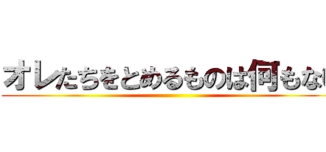 オレたちをとめるものは何もない ()