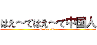はえ～てはえ～て中国人 (attack on titan)