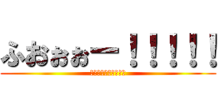 ふおぉぉー！！！！！ (ふおぉぉー！！！！！)