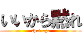 いいから黙れ (shut up、)