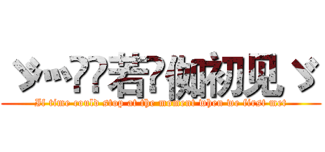 ゞ灬亽苼若呮侞初见ゞ  (If time could stop at the moment when we first met)