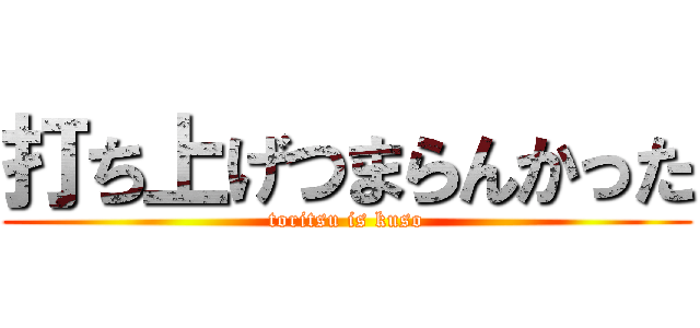 打ち上げつまらんかった (toritsu is kuso)