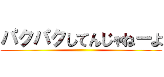パクパクしてんじゃねーよ ()