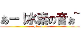あー！水素の音ぉ~ (attack on titan)