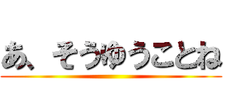 あ、そうゆうことね ()