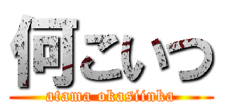 何こいつ (atama okasiinka)