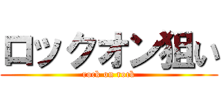 ロックオン狙い (rock on rock)