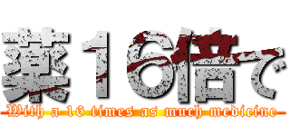 薬１６倍で (With a 16 times as much medicine)