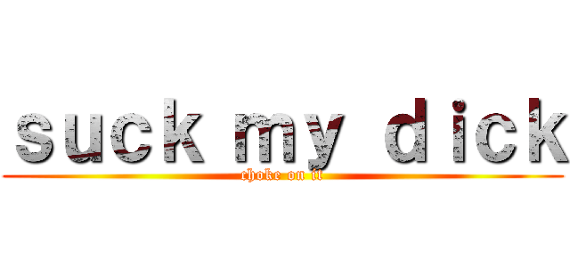 ｓｕｃｋ ｍｙ ｄｉｃｋ (choke on it)