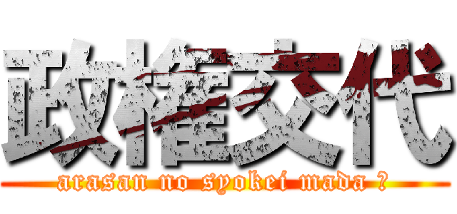 政権交代 (arasan no syokei mada ?)