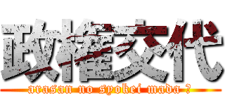 政権交代 (arasan no syokei mada ?)