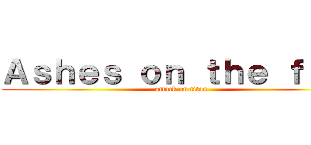 Ａｓｈｅｓ ｏｎ ｔｈｅ ｆｉｒｅ (attack on titan)