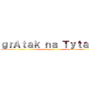 ｇｒＡｔａｋ ｎａ Ｔｙｔａｎａ (ggggga)