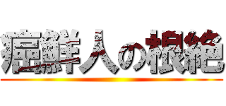 癌鮮人の根絶 ()