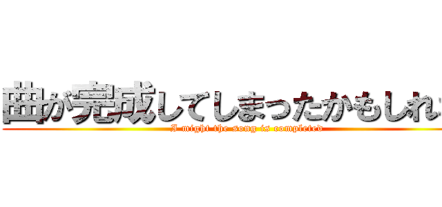 曲が完成してしまったかもしれない (I might the song is completed)